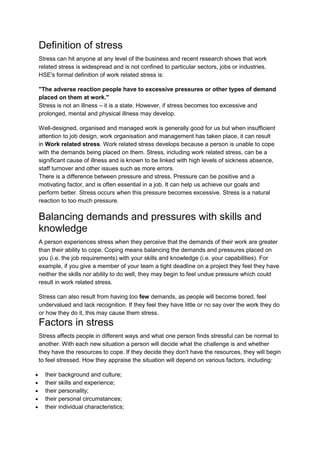 Definition of stress
Stress can hit anyone at any level of the business and recent research shows that work
related stress is widespread and is not confined to particular sectors, jobs or industries.
HSE's formal definition of work related stress is:

"The adverse reaction people have to excessive pressures or other types of demand
placed on them at work."
Stress is not an illness – it is a state. However, if stress becomes too excessive and
prolonged, mental and physical illness may develop.

Well-designed, organised and managed work is generally good for us but when insufficient
attention to job design, work organisation and management has taken place, it can result
in Work related stress. Work related stress develops because a person is unable to cope
with the demands being placed on them. Stress, including work related stress, can be a
significant cause of illness and is known to be linked with high levels of sickness absence,
staff turnover and other issues such as more errors.
There is a difference between pressure and stress. Pressure can be positive and a
motivating factor, and is often essential in a job. It can help us achieve our goals and
perform better. Stress occurs when this pressure becomes excessive. Stress is a natural
reaction to too much pressure.

Balancing demands and pressures with skills and
knowledge
A person experiences stress when they perceive that the demands of their work are greater
than their ability to cope. Coping means balancing the demands and pressures placed on
you (i.e. the job requirements) with your skills and knowledge (i.e. your capabilities). For
example, if you give a member of your team a tight deadline on a project they feel they have
neither the skills nor ability to do well, they may begin to feel undue pressure which could
result in work related stress.

Stress can also result from having too few demands, as people will become bored, feel
undervalued and lack recognition. If they feel they have little or no say over the work they do
or how they do it, this may cause them stress.
Factors in stress
Stress affects people in different ways and what one person finds stressful can be normal to
another. With each new situation a person will decide what the challenge is and whether
they have the resources to cope. If they decide they don't have the resources, they will begin
to feel stressed. How they appraise the situation will depend on various factors, including:

  their background and culture;
  their skills and experience;
  their personality;
  their personal circumstances;
  their individual characteristics;
 