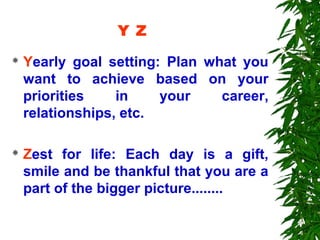 Y Z
   Yearly goal setting: Plan what you
    want to achieve based on your
    priorities    in    your    career,
    relationships, etc.

   Zest for life: Each day is a gift,
    smile and be thankful that you are a
    part of the bigger picture........
 