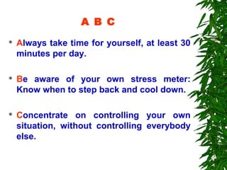 A B C
   Always take time for yourself, at least 30
    minutes per day.

   Be aware of your own stress meter:
    Know when to step back and cool down.

   Concentrate on controlling your own
    situation, without controlling everybody
    else.
 