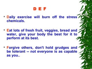 D E F
   Daily exercise will burn off the stress
    chemicals.

   Eat lots of fresh fruit, veggies, bread and
    water, give your body the best for it to
    perform at its best.

   Forgive others, don't hold grudges and
    be tolerant -- not everyone is as capable
    as you..
 