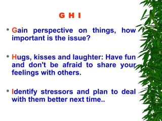 G H I
   Gain perspective on things, how
    important is the issue?

   Hugs, kisses and laughter: Have fun
    and don't be afraid to share your
    feelings with others.

   Identify stressors and plan to deal
    with them better next time..
 