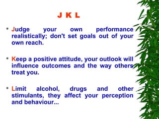 J K L
   Judge       your      own     performance
    realistically; don't set goals out of your
    own reach.

   Keep a positive attitude, your outlook will
    influence outcomes and the way others
    treat you.

   Limit   alcohol,   drugs    and   other
    stimulants, they affect your perception
    and behaviour...
 