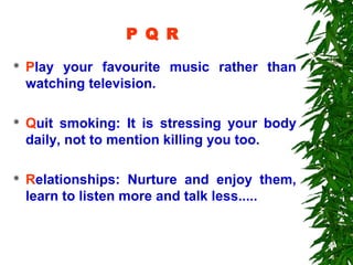 P Q R
   Play your favourite music rather than
    watching television.

   Quit smoking: It is stressing your body
    daily, not to mention killing you too.

   Relationships: Nurture and enjoy them,
    learn to listen more and talk less.....
 