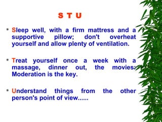 S T U
   Sleep well, with a firm mattress and a
    supportive    pillow;   don't    overheat
    yourself and allow plenty of ventilation.

   Treat yourself once a week with a
    massage, dinner out, the movies:
    Moderation is the key.

   Understand things from         the   other
    person's point of view......
 