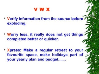 V W X
   Verify information from the source before
    exploding.

   Worry less, it really does not get things
    completed better or quicker.

   Xpress: Make a regular retreat to your
    favourite space, make holidays part of
    your yearly plan and budget.......
 