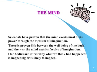 10
THE MINDTHE MIND
Scientists have proven that the mind exerts most of its
power through the medium of imagination.
There is proven link between the well being of the body
and the way the mind uses its faculty of imagination.
Our bodies are affected by what we think had happened,
is happening or is likely to happen.
 