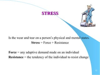 12
STRESSSTRESS
Is the wear and tear on a person’s physical and mental states.
Stress = Force + Resistance
Force = any adaptive demand made on an individual
Resistance = the tendency of the individual to resist change
 