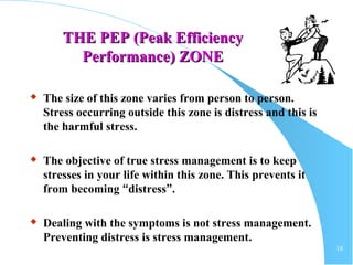 18
THE PEP (Peak EfficiencyTHE PEP (Peak Efficiency
Performance) ZONEPerformance) ZONE
 The size of this zone varies from person to person.
Stress occurring outside this zone is distress and this is
the harmful stress.
 The objective of true stress management is to keep
stresses in your life within this zone. This prevents it
from becoming “distress”.
 Dealing with the symptoms is not stress management.
Preventing distress is stress management.
 
