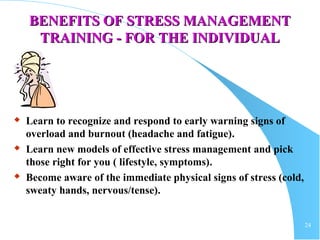 24
BENEFITS OF STRESS MANAGEMENTBENEFITS OF STRESS MANAGEMENT
TRAINING - FOR THE INDIVIDUALTRAINING - FOR THE INDIVIDUAL
 Learn to recognize and respond to early warning signs of
overload and burnout (headache and fatigue).
 Learn new models of effective stress management and pick
those right for you ( lifestyle, symptoms).
 Become aware of the immediate physical signs of stress (cold,
sweaty hands, nervous/tense).
 