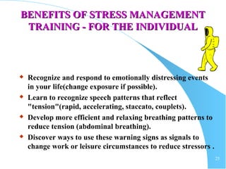 25
BENEFITS OF STRESS MANAGEMENTBENEFITS OF STRESS MANAGEMENT
TRAINING - FOR THE INDIVIDUALTRAINING - FOR THE INDIVIDUAL
 Recognize and respond to emotionally distressing events
in your life(change exposure if possible).
 Learn to recognize speech patterns that reflect
"tension"(rapid, accelerating, staccato, couplets).
 Develop more efficient and relaxing breathing patterns to
reduce tension (abdominal breathing).
 Discover ways to use these warning signs as signals to
change work or leisure circumstances to reduce stressors .
 