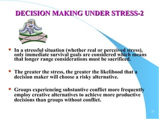 27
DECISION MAKING UNDER STRESS-2DECISION MAKING UNDER STRESS-2
 In a stressful situation (whether real or perceived stress),
only immediate survival goals are considered which means
that longer range considerations must be sacrificed.
 The greater the stress, the greater the likelihood that a
decision maker will choose a risky alternative.
 Groups experiencing substantive conflict more frequently
employ creative alternatives to achieve more productive
decisions than groups without conflict.
 