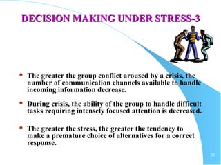 28
DECISION MAKING UNDER STRESS-DECISION MAKING UNDER STRESS-33
 The greater the group conflict aroused by a crisis, the
number of communication channels available to handle
incoming information decrease.
 During crisis, the ability of the group to handle difficult
tasks requiring intensely focused attention is decreased.
 The greater the stress, the greater the tendency to
make a premature choice of alternatives for a correct
response.
 