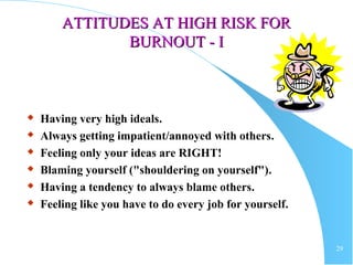 29
ATTITUDES AT HIGH RISK FORATTITUDES AT HIGH RISK FOR
BURNOUTBURNOUT - I- I
 Having very high ideals.
 Always getting impatient/annoyed with others.
 Feeling only your ideas are RIGHT!
 Blaming yourself ("shouldering on yourself").
 Having a tendency to always blame others.
 Feeling like you have to do every job for yourself.
 