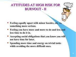 30
ATTITUDES AT HIGH RISK FORATTITUDES AT HIGH RISK FOR
BURNOUTBURNOUT - II- II
 Feeling equally upset with minor hassles, etc. vs.
something more serious.
 Feeling you have more and more to do and less and
less time to do it in.
 Accepting social obligations that you know you will
not have time for later.
 Spending more time and energy on trivial tasks
while avoiding the more difficult ones.
 