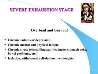 34
SEVERE EXHAUSTION STAGESEVERE EXHAUSTION STAGE
Overload and Burnout
 Chronic sadness or depression.
 Chronic mental and physical fatigue.
 Chronic stress related illnesses (headache, stomach ache,
bowel problems, etc.).
 Isolation, withdrawal, self-destructive thoughts.
 