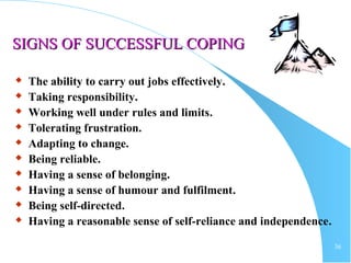 36
SIGNS OF SUCCESSFUL COPINGSIGNS OF SUCCESSFUL COPING
 The ability to carry out jobs effectively.
 Taking responsibility.
 Working well under rules and limits.
 Tolerating frustration.
 Adapting to change.
 Being reliable.
 Having a sense of belonging.
 Having a sense of humour and fulfilment.
 Being self-directed.
 Having a reasonable sense of self-reliance and independence.
 
