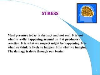 9
STRESSSTRESS
Most pressure today is abstract and not real. It is not
what is really happening around us that produces a
reaction. It is what we suspect might be happening. It is
what we think is likely to happen. It is what we imagine.
The damage is done through our brain.
 