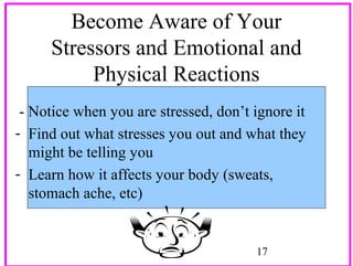 Become Aware of Your
Stressors and Emotional and
Physical Reactions
- Notice when you are stressed, don’t ignore it
- Find out what stresses you out and what they
might be telling you
- Learn how it affects your body (sweats,
stomach ache, etc)

17

 