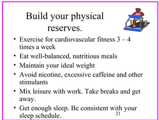 Build your physical
reserves.
• Exercise for cardiovascular fitness 3 – 4
times a week
• Eat well-balanced, nutritious meals
• Maintain your ideal weight
• Avoid nicotine, excessive caffeine and other
stimulants
• Mix leisure with work. Take breaks and get
away.
• Get enough sleep. Be consistent with your
21
sleep schedule.

 