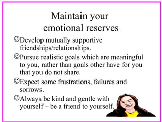 Maintain your
emotional reserves
Develop mutually supportive
friendships/relationships.
Pursue realistic goals which are meaningful
to you, rather than goals other have for you
that you do not share.
Expect some frustrations, failures and
sorrows.
Always be kind and gentle with
yourself – be a friend to yourself.
22

 