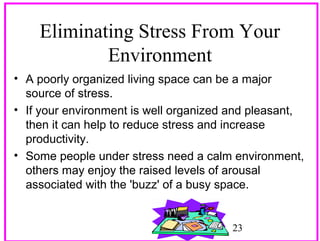 Eliminating Stress From Your
Environment
• A poorly organized living space can be a major
source of stress.
• If your environment is well organized and pleasant,
then it can help to reduce stress and increase
productivity.
• Some people under stress need a calm environment,
others may enjoy the raised levels of arousal
associated with the 'buzz' of a busy space.

23

 