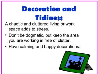Decoration and
Tidiness

A chaotic and cluttered living or work
space adds to stress.
• Don’t be dogmatic, but keep the area
you are working in free of clutter.
• Have calming and happy decorations.

26

 