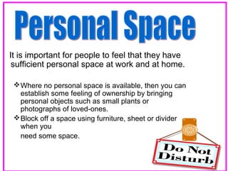 It is important for people to feel that they have
sufficient personal space at work and at home.
 Where no personal space is available, then you can
establish some feeling of ownership by bringing
personal objects such as small plants or
photographs of loved-ones.
 Block off a space using furniture, sheet or divider
when you
need some space.
28

 