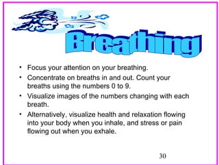 • Focus your attention on your breathing.
• Concentrate on breaths in and out. Count your
breaths using the numbers 0 to 9.
• Visualize images of the numbers changing with each
breath.
• Alternatively, visualize health and relaxation flowing
into your body when you inhale, and stress or pain
flowing out when you exhale.
30

 