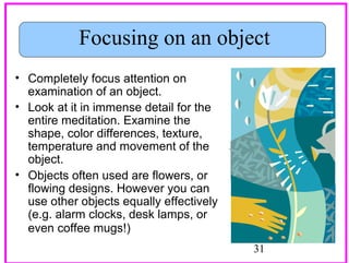 Focusing on an object
• Completely focus attention on
examination of an object.
• Look at it in immense detail for the
entire meditation. Examine the
shape, color differences, texture,
temperature and movement of the
object.
• Objects often used are flowers, or
flowing designs. However you can
use other objects equally effectively
(e.g. alarm clocks, desk lamps, or
even coffee mugs!)
31

 