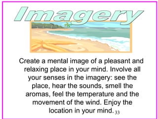 Create a mental image of a pleasant and
relaxing place in your mind. Involve all
your senses in the imagery: see the
place, hear the sounds, smell the
aromas, feel the temperature and the
movement of the wind. Enjoy the
location in your mind. 33

 