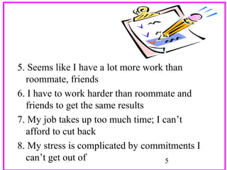5. Seems like I have a lot more work than
roommate, friends
6. I have to work harder than roommate and
friends to get the same results
7. My job takes up too much time; I can’t
afford to cut back
8. My stress is complicated by commitments I
can’t get out of
5

 