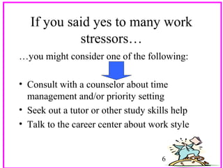 If you said yes to many work
stressors…
…you might consider one of the following:
• Consult with a counselor about time
management and/or priority setting
• Seek out a tutor or other study skills help
• Talk to the career center about work style

6

 