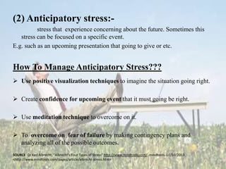 (2) Anticipatory stress:stress that experience concerning about the future. Sometimes this
stress can be focused on a specific event.
E.g. such as an upcoming presentation that going to give or etc.

How To Manage Anticipatory Stress???
 Use positive visualization techniques to imagine the situation going right.
 Create confidence for upcoming event that it must going be right.
 Use meditation technique to overcome on it.
 To overcome on fear of failure by making contingency plans and
analyzing all of the possible outcomes.
SOURCE: Dr Karl Albrecht. "Albrecht's Four Types of Stress" http://www.mindtools.com/. mindtools. 01/10/2013
<http://www.mindtools.com/pages/article/albrecht-stress.htm>

 