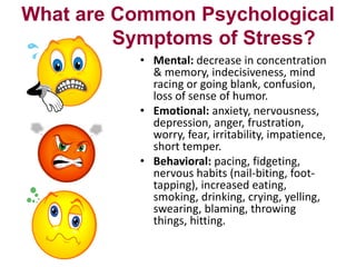 What are Common Psychological
Symptoms of Stress?
• Mental: decrease in concentration
& memory, indecisiveness, mind
racing or going blank, confusion,
loss of sense of humor.
• Emotional: anxiety, nervousness,
depression, anger, frustration,
worry, fear, irritability, impatience,
short temper.
• Behavioral: pacing, fidgeting,
nervous habits (nail-biting, foottapping), increased eating,
smoking, drinking, crying, yelling,
swearing, blaming, throwing
things, hitting.

 