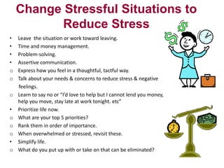 Change Stressful Situations to
Reduce Stress
•
•
•
•
o
o
o

•
o
o
o
•
o

Leave the situation or work toward leaving.
Time and money management.
Problem-solving.
Assertive communication.
Express how you feel in a thoughtful, tactful way.
Talk about your needs & concerns to reduce stress & negative
feelings.
Learn to say no or “I’d love to help but I cannot lend you money,
help you move, stay late at work tonight. etc”
Prioritize life now.
What are your top 5 priorities?
Rank them in order of importance.
When overwhelmed or stressed, revisit these.
Simplify life.
What do you put up with or take on that can be eliminated?

 