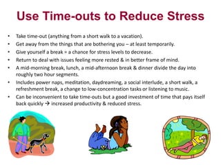 Use Time-outs to Reduce Stress
•
•
•
•
•
•
•

Take time-out (anything from a short walk to a vacation).
Get away from the things that are bothering you – at least temporarily.
Give yourself a break = a chance for stress levels to decrease.
Return to deal with issues feeling more rested & in better frame of mind.
A mid-morning break, lunch, a mid-afternoon break & dinner divide the day into
roughly two hour segments.
Includes power naps, meditation, daydreaming, a social interlude, a short walk, a
refreshment break, a change to low-concentration tasks or listening to music.
Can be inconvenient to take time-outs but a good investment of time that pays itself
back quickly  increased productivity & reduced stress.

 