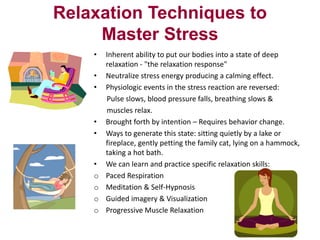 Relaxation Techniques to
Master Stress
•
•
•

•
•

•
o
o
o
o

Inherent ability to put our bodies into a state of deep
relaxation - "the relaxation response"
Neutralize stress energy producing a calming effect.
Physiologic events in the stress reaction are reversed:
Pulse slows, blood pressure falls, breathing slows &
muscles relax.
Brought forth by intention – Requires behavior change.
Ways to generate this state: sitting quietly by a lake or
fireplace, gently petting the family cat, lying on a hammock,
taking a hot bath.
We can learn and practice specific relaxation skills:
Paced Respiration
Meditation & Self-Hypnosis
Guided imagery & Visualization
Progressive Muscle Relaxation

 