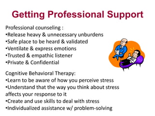 Getting Professional Support
Professional counseling :
•Release heavy & unnecessary unburdens
•Safe place to be heard & validated
•Ventilate & express emotions
•Trusted & empathic listener
•Private & Confidential

Cognitive Behavioral Therapy:
•Learn to be aware of how you perceive stress
•Understand that the way you think about stress
affects your response to it
•Create and use skills to deal with stress
•Individualized assistance w/ problem-solving

 