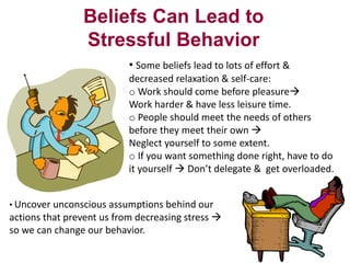 Beliefs Can Lead to
Stressful Behavior
• Some beliefs lead to lots of effort &
decreased relaxation & self-care:
o Work should come before pleasure
Work harder & have less leisure time.
o People should meet the needs of others
before they meet their own 
Neglect yourself to some extent.
o If you want something done right, have to do
it yourself  Don’t delegate & get overloaded.
• Uncover unconscious assumptions behind our

actions that prevent us from decreasing stress 
so we can change our behavior.

 