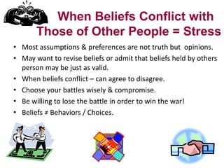 When Beliefs Conflict with
Those of Other People = Stress
• Most assumptions & preferences are not truth but opinions.
• May want to revise beliefs or admit that beliefs held by others
person may be just as valid.
• When beliefs conflict – can agree to disagree.
• Choose your battles wisely & compromise.
• Be willing to lose the battle in order to win the war!
• Beliefs ≠ Behaviors / Choices.

 