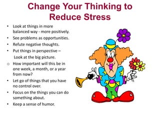Change Your Thinking to
Reduce Stress
• Look at things in more
balanced way - more positively.
• See problems as opportunities.
• Refute negative thoughts.
• Put things in perspective –
Look at the big picture.
o How important will this be in
one week, a month, or a year
from now?
• Let go of things that you have
no control over.
• Focus on the things you can do
something about.
• Keep a sense of humor.

 