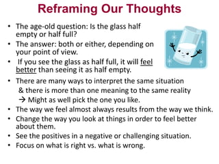 Reframing Our Thoughts
• The age-old question: Is the glass half
empty or half full?
• The answer: both or either, depending on
your point of view.
• If you see the glass as half full, it will feel
better than seeing it as half empty.
• There are many ways to interpret the same situation
& there is more than one meaning to the same reality
 Might as well pick the one you like.
• The way we feel almost always results from the way we think.
• Change the way you look at things in order to feel better
about them.
• See the positives in a negative or challenging situation.
• Focus on what is right vs. what is wrong.

 