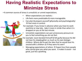 Having Realistic Expectations to
Minimize Stress
• A common source of stress is unrealistic or unmet expectations.
• When expectations are realistic :
o Life feels more predictable & more manageable.
o Can plan & prepare yourself (physically and psychologically)
 Feel more in control.
For example: If you know in advance when you have to work
overtime or stay late, take it more in stride than when it is
dropped on you at the last minute.
• Unrealistic expectations can put unnecessary pressure on
you to feel something you do not feel.
For example: Jason berated himself & felt guilty because he did
not love his stepdaughter as much as his own biologic
children. Where did he get the idea that he would love his
second wife's children as if they were his own?
• Managing expectations of others  Expect less from people
who cannot give you what you want. It makes it easier - not
great, just less upsetting.

 