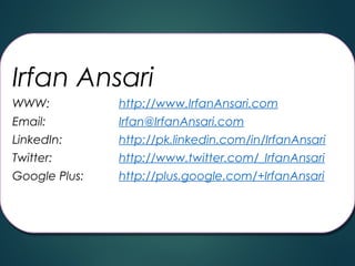 Irfan Ansari
WWW:
WWW:
Email:
Email:

http://www.IrfanAnsari.com
http://www.IrfanAnsari.com
Irfan@IrfanAnsari.com
Irfan@IrfanAnsari.com

LinkedIn:
LinkedIn:
Twitter:
Twitter:

http://pk.linkedin.com/in/IrfanAnsari
http://pk.linkedin.com/in/IrfanAnsari
http://www.twitter.com/_IrfanAnsari
http://www.twitter.com/_IrfanAnsari

Google Plus:
Google Plus:

http://plus.google.com/+IrfanAnsari
http://plus.google.com/+IrfanAnsari
 

 

 