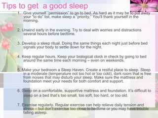 Tips to get a good sleep
1. Give yourself “permission” to go to bed. As hard as it may be to put away
your “to do” list, make sleep a “priority,” You’ll thank yourself in the
morning.
2. Unwind early in the evening. Try to deal with worries and distractions
several hours before bedtime.
3. Develop a sleep ritual. Doing the same things each night just before bed
signals your body to settle down for the night.
4. Keep regular hours. Keep your biological clock in check by going to bed
around the same time each morning – even on weekends.
5. Make your bedroom a Sleep Haven. Create a restful place to sleep. Sleep
in a moderate (temperature not too hot or too cold), dark room that is free
from noises that may disturb your sleep. Make sure the mattress and
foundation meet your needs for both comfort and support.
6. Sleep on a comfortable, supportive mattress and foundation. It’s difficult to
sleep on a bed that’s too small, too soft, too hard, or too old.
7. Exercise regularly. Regular exercise can help relieve daily tension and
stress – but don’t exercise too close to bedtime or you may have trouble
falling asleep.

 