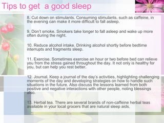 Tips to get a good sleep
8. Cut down on stimulants. Consuming stimulants, such as caffeine, in
the evening can make it more difficult to fall asleep.
9. Don’t smoke. Smokers take longer to fall asleep and wake up more
often during the night.
10. Reduce alcohol intake. Drinking alcohol shortly before bedtime
interrupts and fragments sleep.
11. Exercise. Sometimes exercise an hour or two before bed can relieve
you from the stress gained throughout the day. It not only is healthy for
you, but can help you rest better.
12. Journal. Keep a journal of the day’s activities, highlighting challenging
moments of the day and developing strategies on how to handle such
situations in the future. Also discuss the lessons learned from both
positive and negative interactions with other people, noting blessings
also.
13. Herbal tea. There are several brands of non-caffeine herbal teas
available in your local grocers that are natural sleep aids.

 