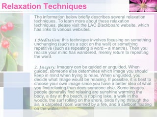 Relaxation Techniques
The information below briefly describes several relaxation
techniques. To learn more about these relaxation
techniques, please visit the LAC Blackboard website, which
has links to various websites.
1.Meditation: this technique involves focusing on something
unchanging (such as a spot on the wall) or something
repetitive (such as repeating a word – a mantra). Then you
realize your mind has wandered, merely return to repeating
the word.
2. Imagery: Imagery can be guided or unguided. When
guided, someone else determines which image you should
keep in mind when trying to relax. When unguided, you
decide what image would be relaxing. If possible, it is best to
choose your own image since you have a better idea of what
you find relaxing than does someone else. Some images
people generally find relaxing are sunshine warming the
body, a day at the beach, a rippling lake, a walk in the
woods, the surf rolling on the shore, birds flying through the
air, a carpeted room warmed by a fire, and a sailboat floating
on the water.

 