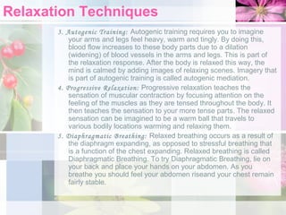 Relaxation Techniques
3. Autogenic Training: Autogenic training requires you to imagine
your arms and legs feel heavy, warm and tingly. By doing this,
blood flow increases to these body parts due to a dilation
(widening) of blood vessels in the arms and legs. This is part of
the relaxation response. After the body is relaxed this way, the
mind is calmed by adding images of relaxing scenes. Imagery that
is part of autogenic training is called autogenic mediation.
4. Progressive Relaxation: Progressive relaxation teaches the
sensation of muscular contraction by focusing attention on the
feeling of the muscles as they are tensed throughout the body. It
then teaches the sensation to your more tense parts. The relaxed
sensation can be imagined to be a warm ball that travels to
various bodily locations warming and relaxing them.
5. Diaphragmatic Breathing: Relaxed breathing occurs as a result of
the diaphragm expanding, as opposed to stressful breathing that
is a function of the chest expanding. Relaxed breathing is called
Diaphragmatic Breathing. To try Diaphragmatic Breathing, lie on
your back and place your hands on your abdomen. As you
breathe you should feel your abdomen riseand your chest remain
fairly stable.

 
