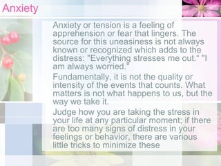 Anxiety
Anxiety or tension is a feeling of
apprehension or fear that lingers. The
source for this uneasiness is not always
known or recognized which adds to the
distress: "Everything stresses me out.“ "I
am always worried."
Fundamentally, it is not the quality or
intensity of the events that counts. What
matters is not what happens to us, but the
way we take it.
Judge how you are taking the stress in
your life at any particular moment; if there
are too many signs of distress in your
feelings or behavior, there are various
little tricks to minimize these

 