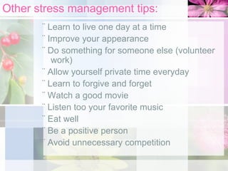Other stress management tips:
¨ Learn to live one day at a time
¨ Improve your appearance
¨ Do something for someone else (volunteer
work)
¨ Allow yourself private time everyday
¨ Learn to forgive and forget
¨ Watch a good movie
¨ Listen too your favorite music
¨ Eat well
¨ Be a positive person
¨ Avoid unnecessary competition

 